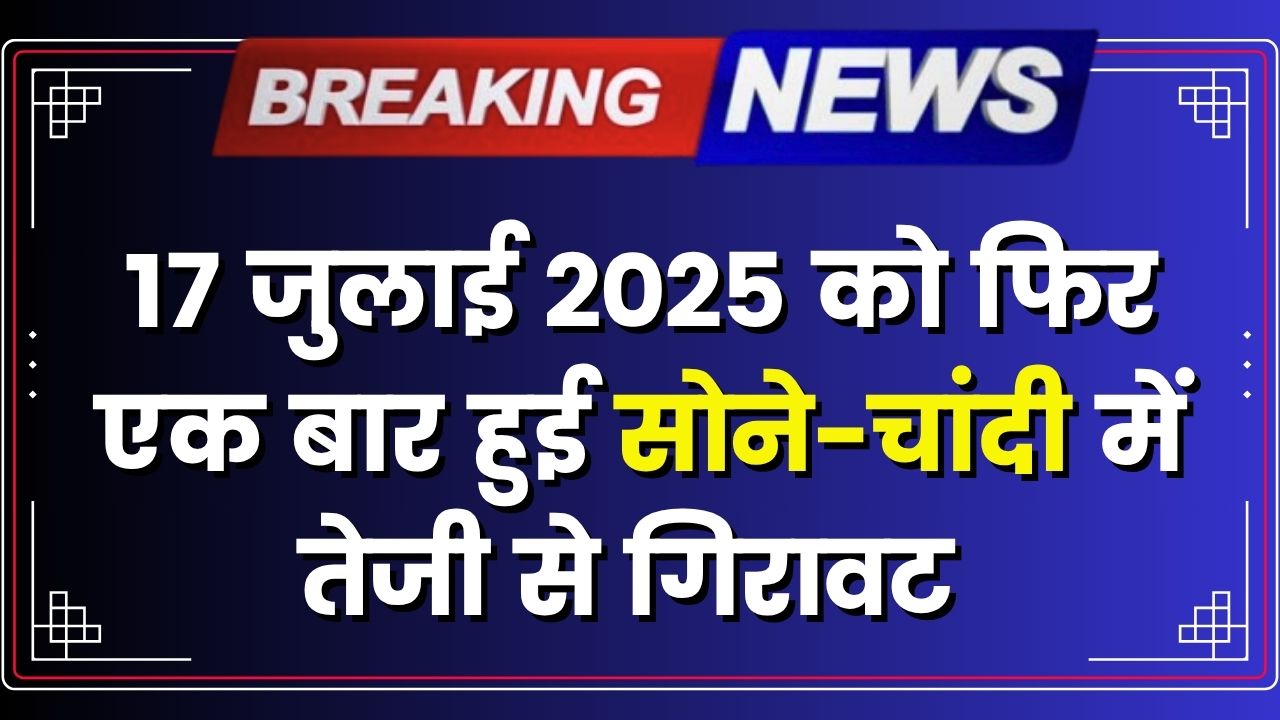 17 जुलाई 2025 को फिर एक बार हुई सोने-चांदी में तेजी से गिरावट